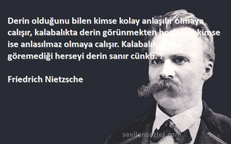 Friedrich Nietzsche Sözleri 
Derin olduğunu bilen kimse kolay anlaşılır olmaya calışır, kalabalıkta derin görünmekten hoşlanan kimse ise anlasılmaz olmaya calışır. Kalabalık dibini göremediği herseyi derin sanır cünkü. !