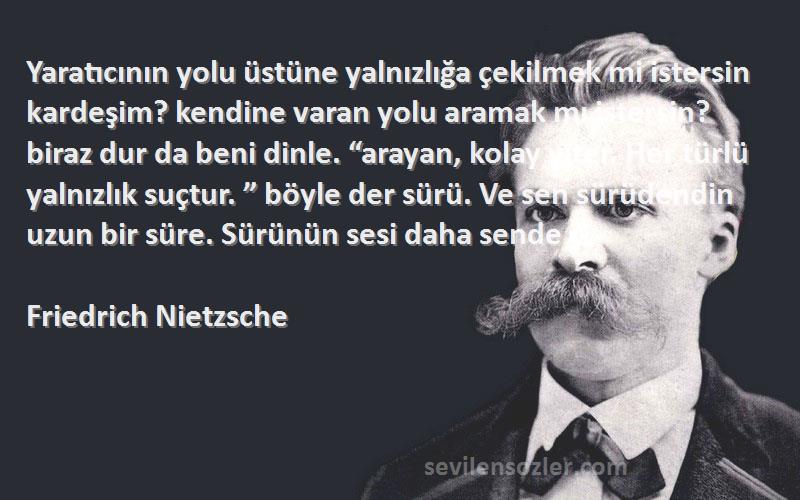 Friedrich Nietzsche Sözleri 
Yaratıcının yolu üstüne yalnızlığa çekilmek mi istersin kardeşim? kendine varan yolu aramak mı istersin? biraz dur da beni dinle. “arayan, kolay yiter. Her türlü yalnızlık suçtur. ” böyle der sürü. Ve sen sürüdendin uzun bir süre. Sürünün sesi daha sende ç.