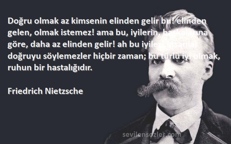 Friedrich Nietzsche Sözleri 
Doğru olmak az kimsenin elinden gelir bu! elinden gelen, olmak istemez! ama bu, iyilerin, başkalarına göre, daha az elinden gelir! ah bu iyiler! insanlar doğruyu söylemezler hiçbir zaman; bu türlü iyi olmak, ruhun bir hastalığıdır.