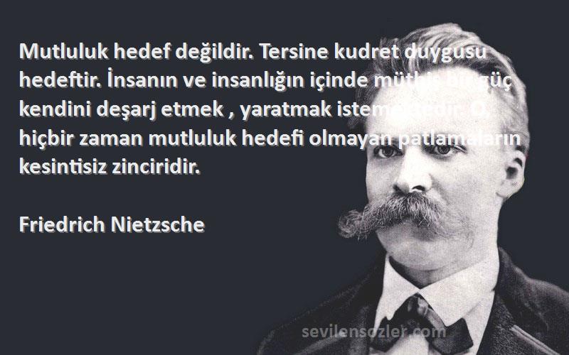 Friedrich Nietzsche Sözleri 
Mutluluk hedef değildir. Tersine kudret duygusu hedeftir. İnsanın ve insanlığın içinde müthiş bir güç kendini deşarj etmek , yaratmak istemektedir. O, hiçbir zaman mutluluk hedefi olmayan patlamaların kesintisiz zinciridir.