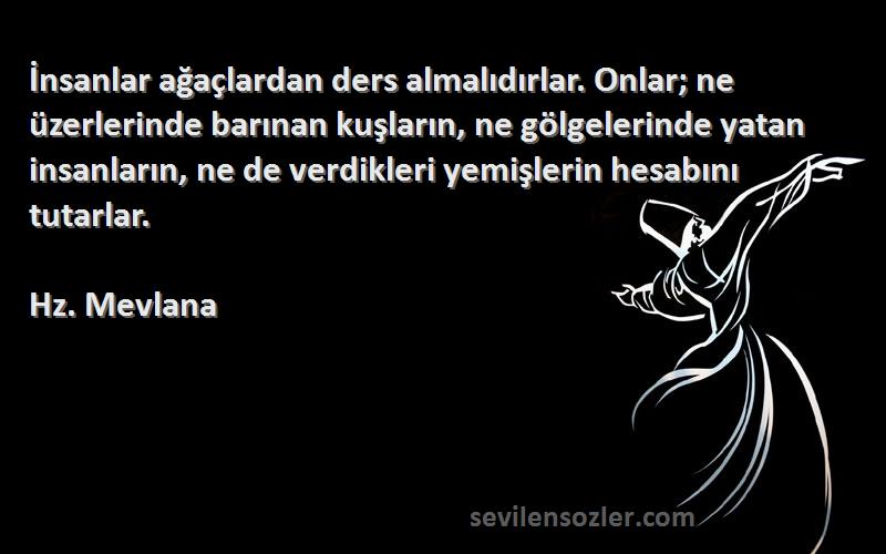 Hz. Mevlana Sözleri 
İnsanlar ağaçlardan ders almalıdırlar. Onlar; ne üzerlerinde barınan kuşların, ne gölgelerinde yatan insanların, ne de verdikleri yemişlerin hesabını tutarlar.