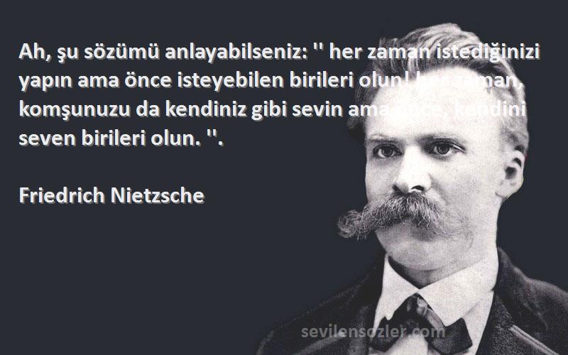 Friedrich Nietzsche Sözleri 
Ah, şu sözümü anlayabilseniz: '' her zaman istediğinizi yapın ama önce isteyebilen birileri olun! her zaman, komşunuzu da kendiniz gibi sevin ama önce, kendini seven birileri olun. ''.