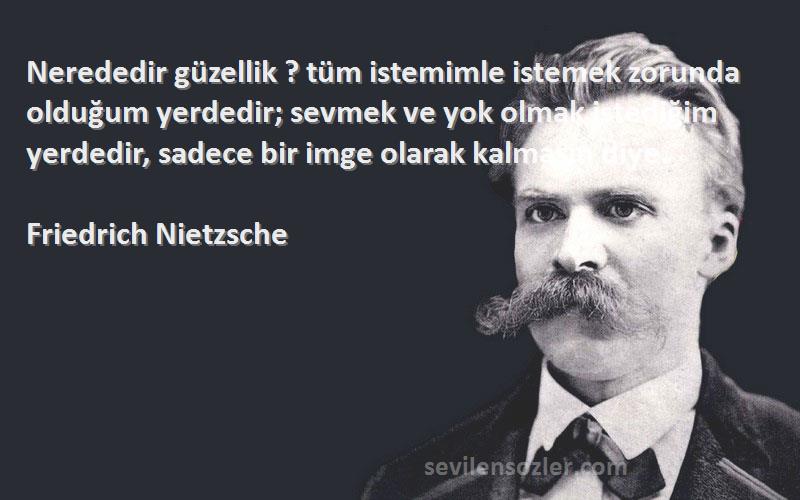 Friedrich Nietzsche Sözleri 
Nerededir güzellik ? tüm istemimle istemek zorunda olduğum yerdedir; sevmek ve yok olmak istediğim yerdedir, sadece bir imge olarak kalmasın diye.