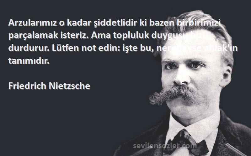 Friedrich Nietzsche Sözleri 
Arzularımız o kadar şiddetlidir ki bazen birbirimizi parçalamak isteriz. Ama topluluk duygusu bizi durdurur. Lütfen not edin: işte bu, neredeyse ahlak'ın tanımıdır.