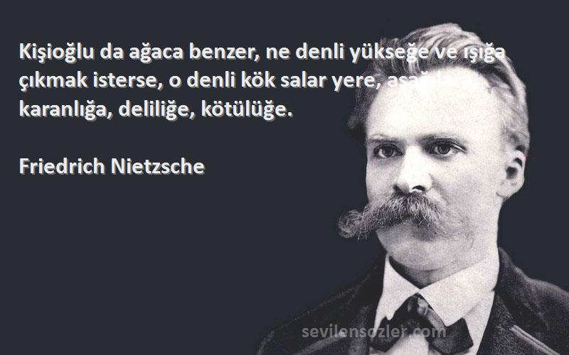 Friedrich Nietzsche Sözleri 
Kişioğlu da ağaca benzer, ne denli yükseğe ve ışığa çıkmak isterse, o denli kök salar yere, aşağılara, karanlığa, deliliğe, kötülüğe.