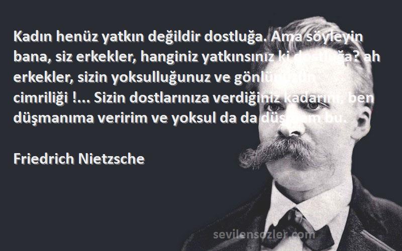 Friedrich Nietzsche Sözleri 
Kadın henüz yatkın değildir dostluğa. Ama söyleyin bana, siz erkekler, hanginiz yatkınsınız ki dostluğa? ah erkekler, sizin yoksulluğunuz ve gönlünüzün cimriliği !... Sizin dostlarınıza verdiğiniz kadarını, ben düşmanıma veririm ve yoksul da da düşmem bu.