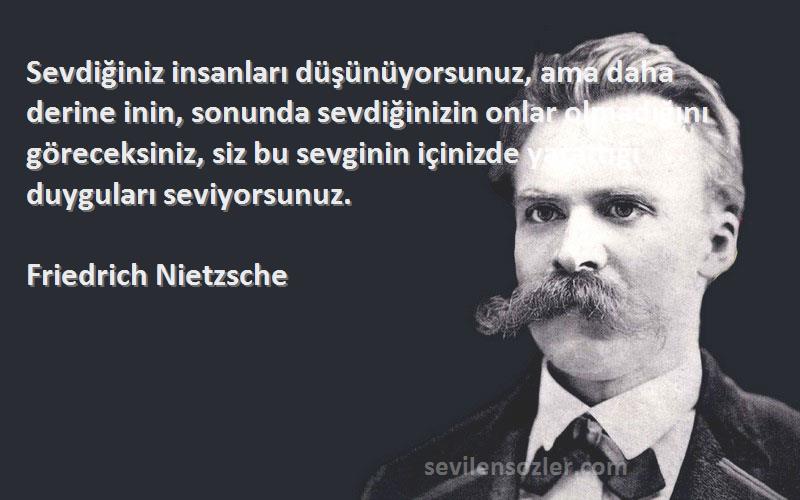 Friedrich Nietzsche Sözleri 
Sevdiğiniz insanları düşünüyorsunuz, ama daha derine inin, sonunda sevdiğinizin onlar olmadığını göreceksiniz, siz bu sevginin içinizde yarattığı duyguları seviyorsunuz.