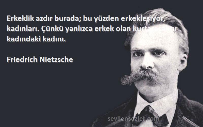 Friedrich Nietzsche Sözleri 
Erkeklik azdır burada; bu yüzden erkekleşiyor, kadınları. Çünkü yanlızca erkek olan kurtaracaktır kadındaki kadını.
