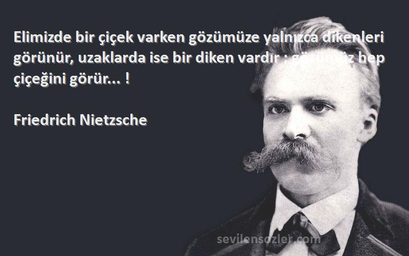 Friedrich Nietzsche Sözleri 
Elimizde bir çiçek varken gözümüze yalnızca dikenleri görünür, uzaklarda ise bir diken vardır ; gözümüz hep çiçeğini görür... !