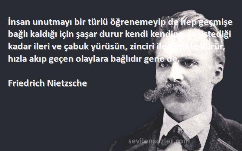 Friedrich Nietzsche Sözleri 
İnsan unutmayı bir türlü öğrenemeyip de hep geçmişe bağlı kaldığı için şaşar durur kendi kendine de: istediği kadar ileri ve çabuk yürüsün, zinciri ile birlikte yürür, hızla akıp geçen olaylara bağlıdır gene de.