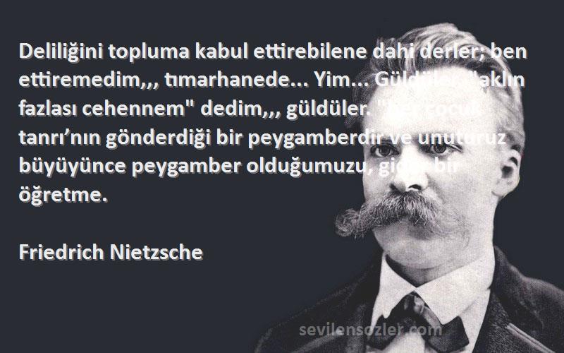 Friedrich Nietzsche Sözleri 
Deliliğini topluma kabul ettirebilene dahi derler; ben ettiremedim,,, tımarhanede... Yim... Güldüler. aklın fazlası cehennem dedim,,, güldüler. her çocuk tanrı’nın gönderdiği bir peygamberdir ve unuturuz büyüyünce peygamber olduğumuzu, gider bir öğretme.