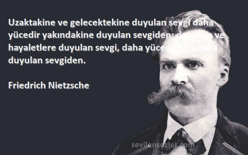 Friedrich Nietzsche Sözleri 
Uzaktakine ve gelecektekine duyulan sevgi daha yücedir yakındakine duyulan sevgiden; davalara ve hayaletlere duyulan sevgi, daha yücedir insanlara duyulan sevgiden.
