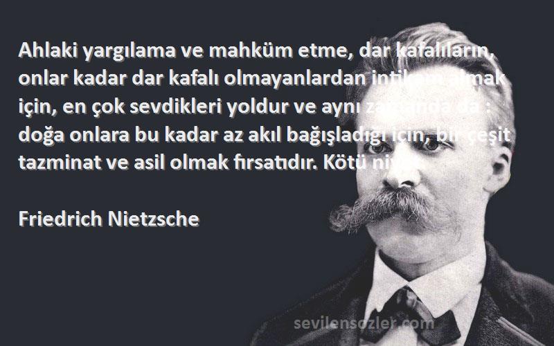 Friedrich Nietzsche Sözleri 
Ahlaki yargılama ve mahküm etme, dar kafalıların, onlar kadar dar kafalı olmayanlardan intikam almak için, en çok sevdikleri yoldur ve aynı zamanda da : doğa onlara bu kadar az akıl bağışladığı için, bir çeşit tazminat ve asil olmak fırsatıdır. Kötü niyet.