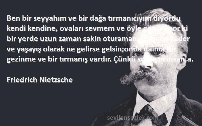 Friedrich Nietzsche Sözleri 
Ben bir seyyahım ve bir dağa tırmanıcıyım diyordu kendi kendine, ovaları sevmem ve öyle görünüyor ki bir yerde uzun zaman sakin oturamam. Başıma kader ve yaşayış olarak ne gelirse gelsin;onda daima bir gezinme ve bir tırmanış vardır. Çünkü sonuçta insan,a.