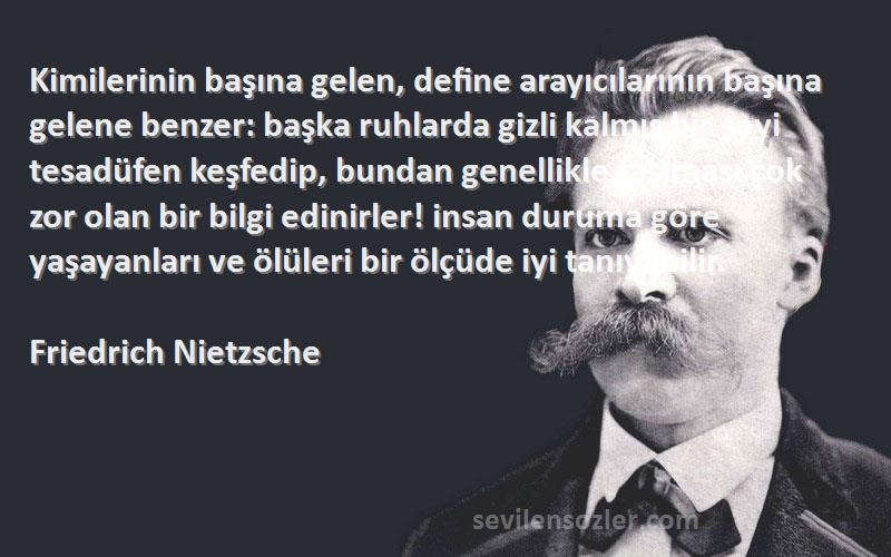 Friedrich Nietzsche Sözleri 
Kimilerinin başına gelen, define arayıcılarının başına gelene benzer: başka ruhlarda gizli kalmış bir şeyi tesadüfen keşfedip, bundan genellikle taşıması çok zor olan bir bilgi edinirler! insan duruma göre yaşayanları ve ölüleri bir ölçüde iyi tanıyabilir.