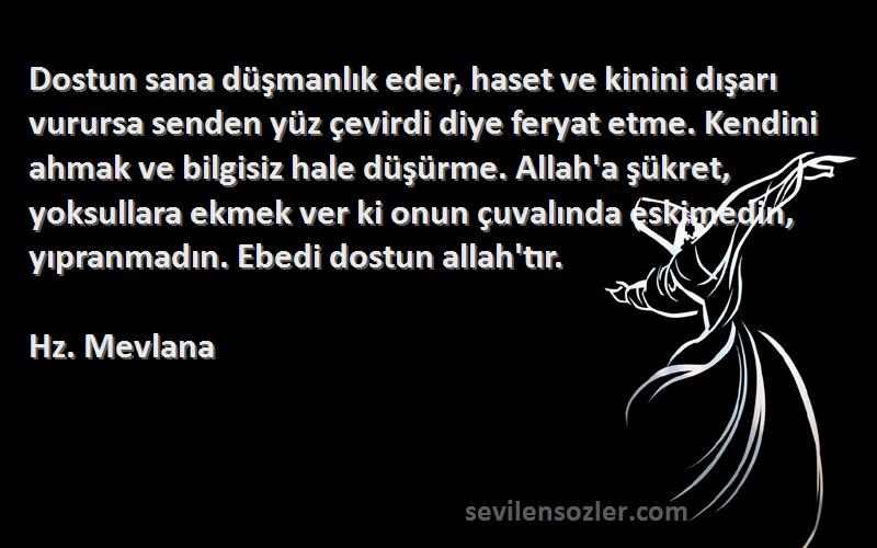 Hz. Mevlana Sözleri 
Dostun sana düşmanlık eder, haset ve kinini dışarı vurursa senden yüz çevirdi diye feryat etme. Kendini ahmak ve bilgisiz hale düşürme. Allah'a şükret, yoksullara ekmek ver ki onun çuvalında eskimedin, yıpranmadın. Ebedi dostun allah'tır.