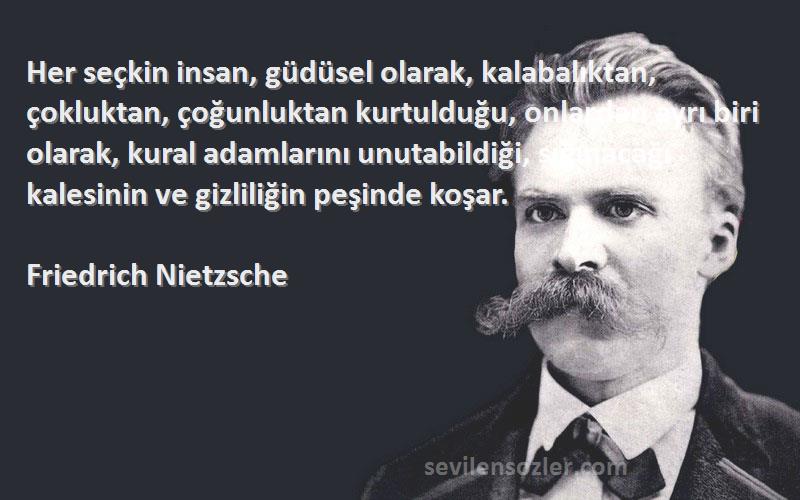 Friedrich Nietzsche Sözleri 
Her seçkin insan, güdüsel olarak, kalabalıktan, çokluktan, çoğunluktan kurtulduğu, onlardan ayrı biri olarak, kural adamlarını unutabildiği, sığınacağı kalesinin ve gizliliğin peşinde koşar.
