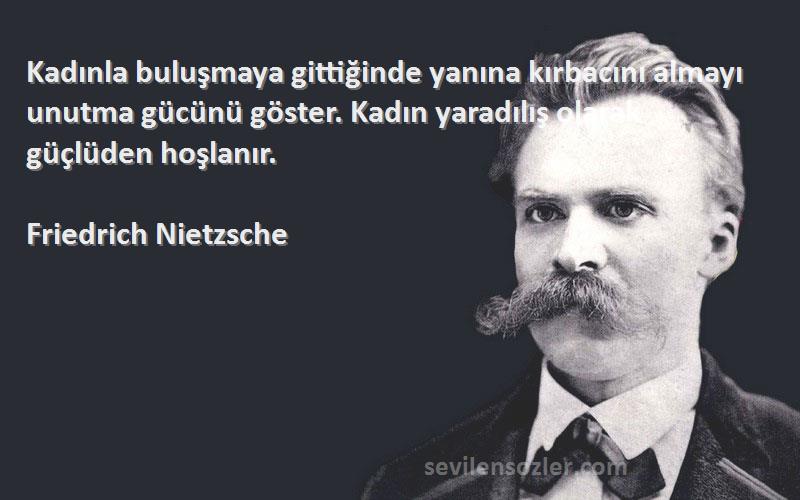 Friedrich Nietzsche Sözleri 
Kadınla buluşmaya gittiğinde yanına kırbacını almayı unutma gücünü göster. Kadın yaradılış olarak güçlüden hoşlanır.