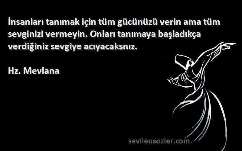 Hz. Mevlana Sözleri 
İnsanları tanımak için tüm gücünüzü verin ama tüm sevginizi vermeyin. Onları tanımaya başladıkça verdiğiniz sevgiye acıyacaksnız.