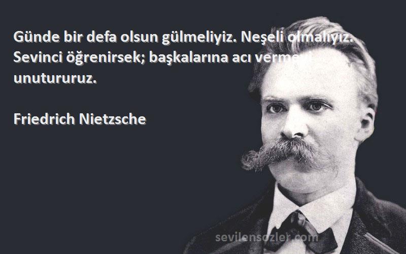Friedrich Nietzsche Sözleri 
Günde bir defa olsun gülmeliyiz. Neşeli olmalıyız. Sevinci öğrenirsek; başkalarına acı vermeyi unutururuz.