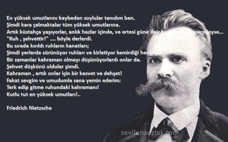 Friedrich Nietzsche Sözleri 
En yüksek umutlarını kaybeden soylular tanıdım ben.
Şimdi kara çalmaktalar tüm yüksek umutlarına. 
Artık küstahça yaşıyorlar, anlık hazlar içinde, ve ertesi güne dair hedefleri yok neredeyse...
Ruh , şehvettir! .... böyle derlerdi.
Bu sırada kırıldı ruhların kanatları; 
Şimdi yerlerde sürünüyor ruhları ve kirletiyor kemirdiği her şeyi.
Bir zamanlar kahraman olmayı düşünüyorlardı onlar da.
Şehvet düşkünü oldular şimdi.
Kahraman , artık onlar için bir kasvet ve dehşet!
Fakat sevgim ve umudumla sana yemin ederim: 
Terk edip gitme ruhundaki kahramanı! 
Kutlu tut en yüksek umutları!..