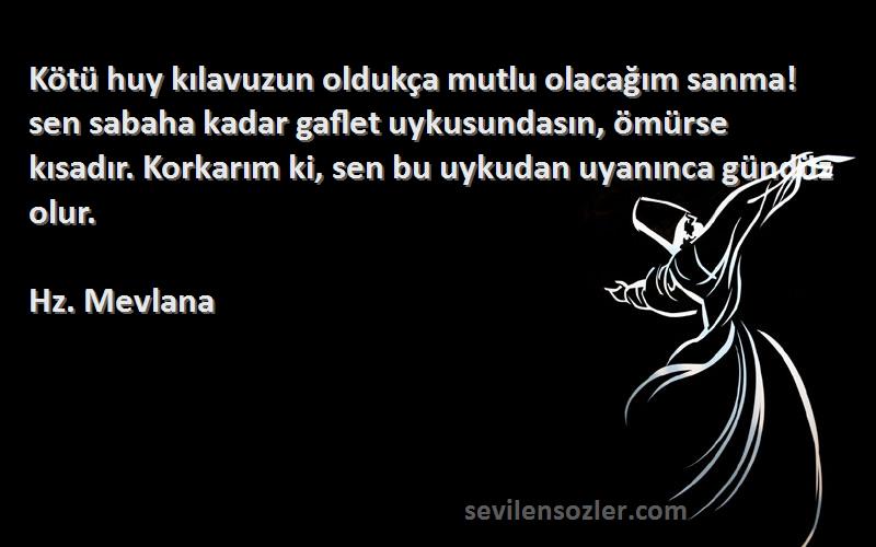 Hz. Mevlana Sözleri 
Kötü huy kılavuzun oldukça mutlu olacağım sanma! sen sabaha kadar gaflet uykusundasın, ömürse kısadır. Korkarım ki, sen bu uykudan uyanınca gündüz olur.