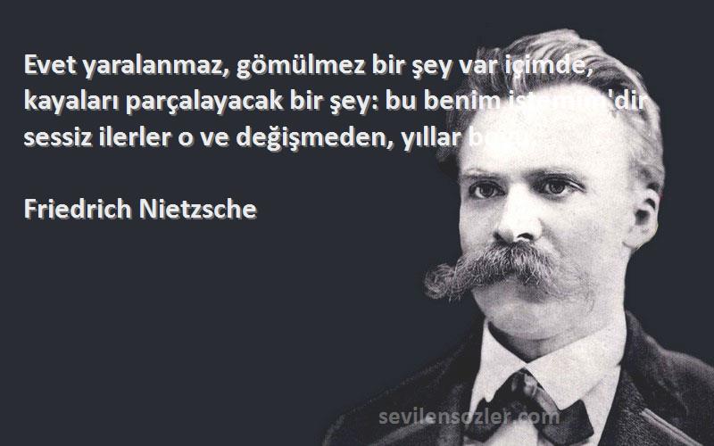 Friedrich Nietzsche Sözleri 
Evet yaralanmaz, gömülmez bir şey var içimde, kayaları parçalayacak bir şey: bu benim istemim'dir sessiz ilerler o ve değişmeden, yıllar boyu.