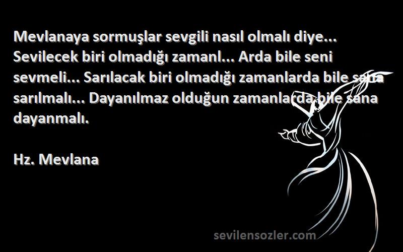 Hz. Mevlana Sözleri 
Mevlanaya sormuşlar sevgili nasıl olmalı diye... Sevilecek biri olmadığı zamanl... Arda bile seni sevmeli... Sarılacak biri olmadığı zamanlarda bile sana sarılmalı... Dayanılmaz olduğun zamanlarda bile sana dayanmalı.