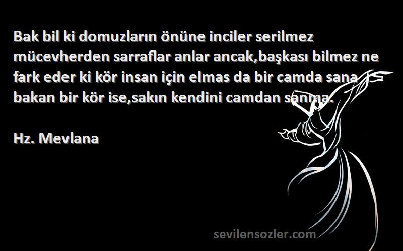 Hz. Mevlana Sözleri 
Bak bil ki domuzların önüne inciler serilmez mücevherden sarraflar anlar ancak,başkası bilmez ne fark eder ki kör insan için elmas da bir camda sana bakan bir kör ise,sakın kendini camdan sanma.