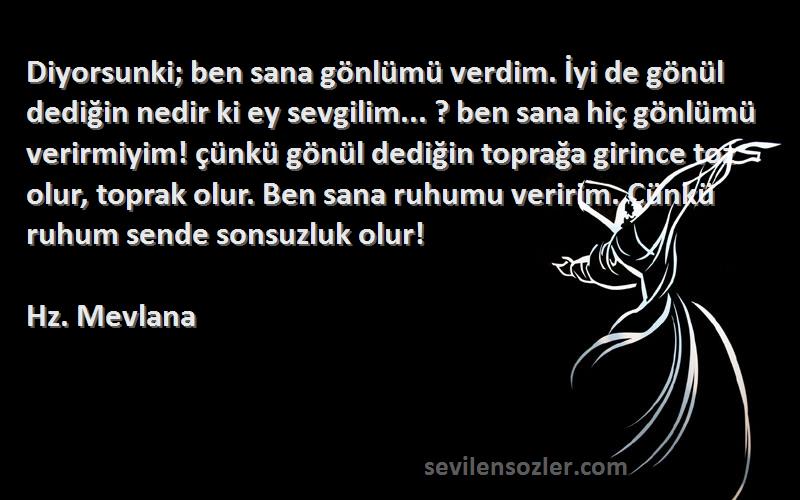 Hz. Mevlana Sözleri 
Diyorsunki; ben sana gönlümü verdim. İyi de gönül dediğin nedir ki ey sevgilim... ? ben sana hiç gönlümü verirmiyim! çünkü gönül dediğin toprağa girince toz olur, toprak olur. Ben sana ruhumu veririm. Çünkü ruhum sende sonsuzluk olur!