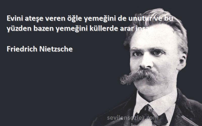 Friedrich Nietzsche Sözleri 
Evini ateşe veren öğle yemeğini de unutur ve bu yüzden bazen yemeğini küllerde arar insan.