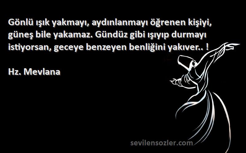 Hz. Mevlana Sözleri 
Gönlü ışık yakmayı, aydınlanmayı öğrenen kişiyi, güneş bile yakamaz. Gündüz gibi ışıyıp durmayı istiyorsan, geceye benzeyen benliğini yakıver.. !