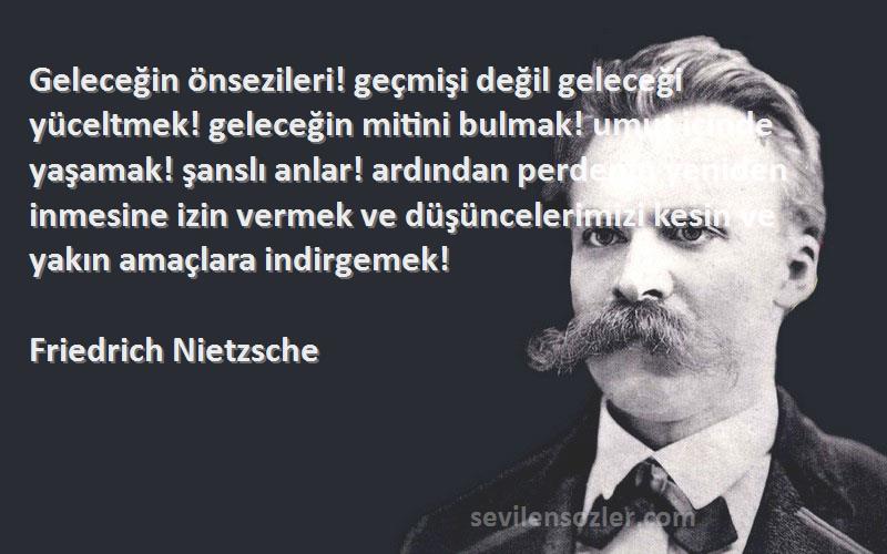 Friedrich Nietzsche Sözleri 
Geleceğin önsezileri! geçmişi değil geleceği yüceltmek! geleceğin mitini bulmak! umut içinde yaşamak! şanslı anlar! ardından perdenin yeniden inmesine izin vermek ve düşüncelerimizi kesin ve yakın amaçlara indirgemek!