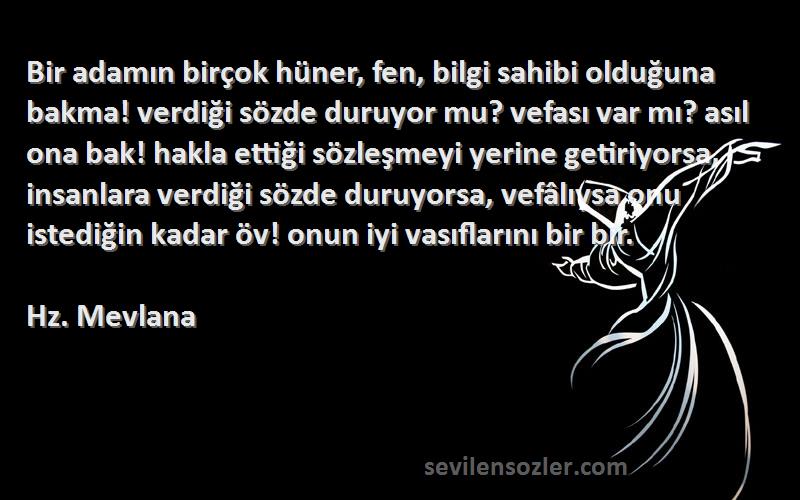 Hz. Mevlana Sözleri 
Bir adamın birçok hüner, fen, bilgi sahibi olduğuna bakma! verdiği sözde duruyor mu? vefası var mı? asıl ona bak! hakla ettiği sözleşmeyi yerine getiriyorsa, insanlara verdiği sözde duruyorsa, vefâlıysa onu istediğin kadar öv! onun iyi vasıflarını bir bir.