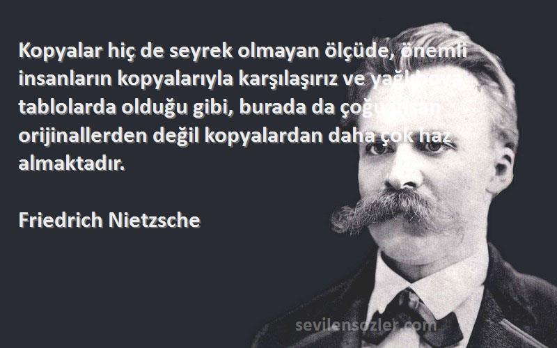 Friedrich Nietzsche Sözleri 
Kopyalar hiç de seyrek olmayan ölçüde, önemli insanların kopyalarıyla karşılaşırız ve yağlıboya tablolarda olduğu gibi, burada da çoğu insan orijinallerden değil kopyalardan daha çok haz almaktadır.