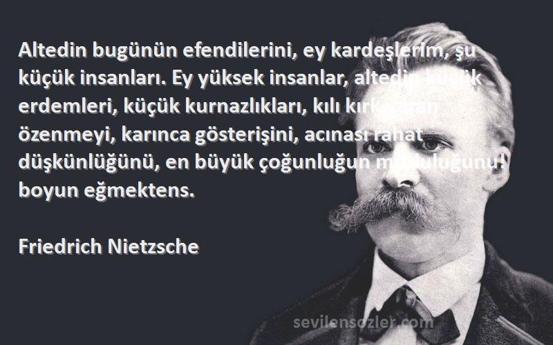 Friedrich Nietzsche Sözleri 
Altedin bugünün efendilerini, ey kardeşlerim, şu küçük insanları. Ey yüksek insanlar, altedin küçük erdemleri, küçük kurnazlıkları, kılı kırk yaran özenmeyi, karınca gösterişini, acınası rahat düşkünlüğünü, en büyük çoğunluğun mutluluğunu! boyun eğmektens.