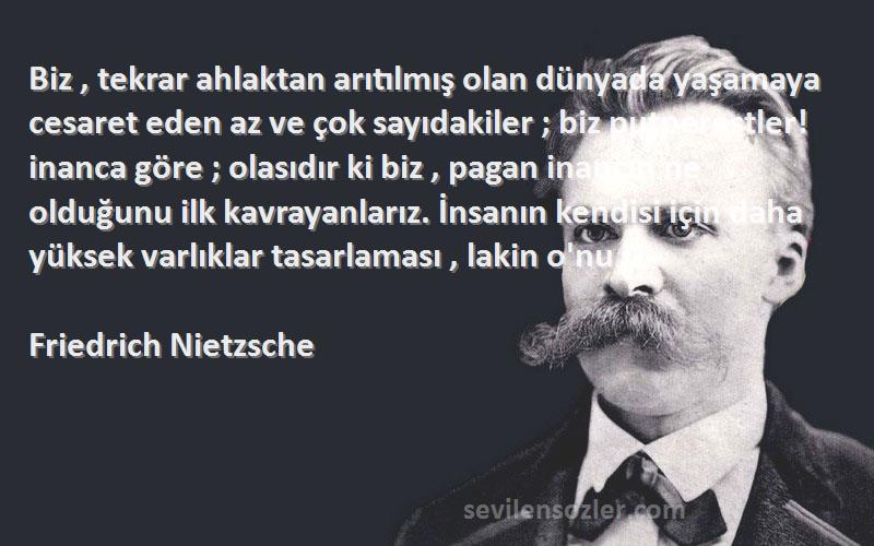 Friedrich Nietzsche Sözleri 
Biz , tekrar ahlaktan arıtılmış olan dünyada yaşamaya cesaret eden az ve çok sayıdakiler ; biz putperestler! inanca göre ; olasıdır ki biz , pagan inancın ne olduğunu ilk kavrayanlarız. İnsanın kendisi için daha yüksek varlıklar tasarlaması , lakin o'nu i.