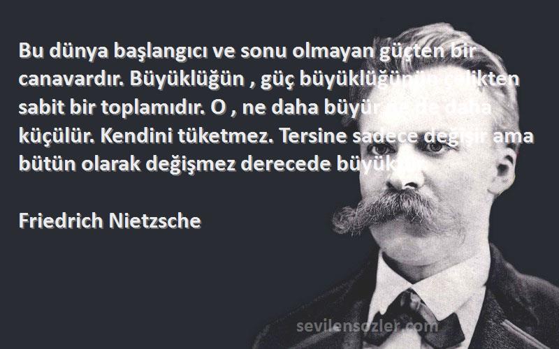 Friedrich Nietzsche Sözleri 
Bu dünya başlangıcı ve sonu olmayan güçten bir canavardır. Büyüklüğün , güç büyüklüğünün çelikten sabit bir toplamıdır. O , ne daha büyür ne de daha küçülür. Kendini tüketmez. Tersine sadece değişir ama bütün olarak değişmez derecede büyüktür.