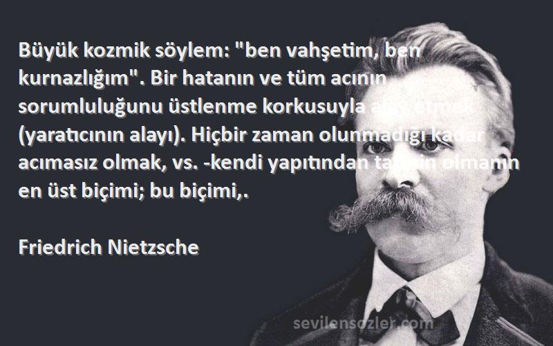 Friedrich Nietzsche Sözleri 
Büyük kozmik söylem: ben vahşetim, ben kurnazlığım. Bir hatanın ve tüm acının sorumluluğunu üstlenme korkusuyla alay etmek (yaratıcının alayı). Hiçbir zaman olunmadığı kadar acımasız olmak, vs. -kendi yapıtından tatmin olmanın en üst biçimi; bu biçimi,.