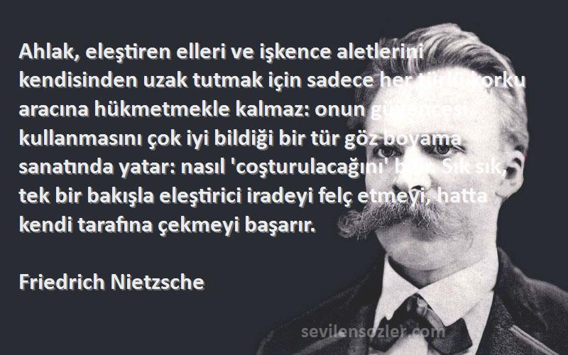 Friedrich Nietzsche Sözleri 
Ahlak, eleştiren elleri ve işkence aletlerini kendisinden uzak tutmak için sadece her türlü korku aracına hükmetmekle kalmaz: onun güvencesi, kullanmasını çok iyi bildiği bir tür göz boyama sanatında yatar: nasıl 'coşturulacağını' bilir. Sık sık, tek bir bakışla eleştirici iradeyi felç etmeyi, hatta kendi tarafına çekmeyi başarır.