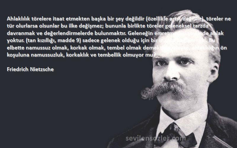 Friedrich Nietzsche Sözleri 
Ahlaklılık törelere itaat etmekten başka bir şey değildir (özellikle artık değildir), töreler ne tür olurlarsa olsunlar bu ilke değişmez; bununla birlikte töreler geleneksel tarzda davranmak ve değerlendirmelerde bulunmaktır. Geleneğin emretmediği şeylerde ahlak yoktur. (tan kızıllığı, madde 9) sadece gelenek olduğu için bir inanca bağlanmak.. Bu elbette namussuz olmak, korkak olmak, tembel olmak demektir! Öyleyse, ahlaklılığın ön koşuluna namussuzluk, korkaklık ve tembellik olmuyor mu?