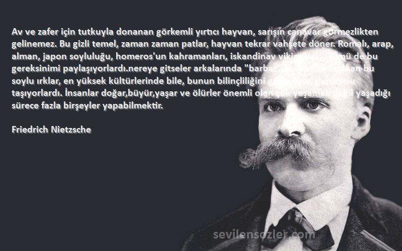 Friedrich Nietzsche Sözleri 
Av ve zafer için tutkuyla donanan görkemli yırtıcı hayvan, sarışın canavar görmezlikten gelinemez. Bu gizli temel, zaman zaman patlar, hayvan tekrar vahşete döner. Romalı, arap, alman, japon soyluluğu, homeros'un kahramanları, iskandinav vikingleri .. Tümü de bu gereksinimi paylaşıyorlardı.nereye gitseler arkalarında barbar kavramını bırakan bu soylu ırklar, en yüksek kültürlerinde bile, bunun bilinçliliğini gösteriyor, gururunu taşıyorlardı. İnsanlar doğar,büyür,yaşar ve ölürler önemli olan çok yaşamak değil yaşadığı sürece fazla birşeyler yapabilmektir.