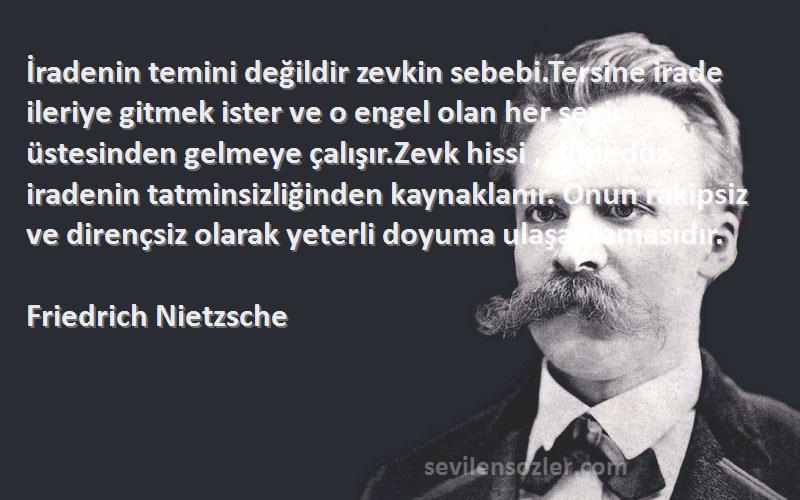 Friedrich Nietzsche Sözleri 
İradenin temini değildir zevkin sebebi.Tersine irade ileriye gitmek ister ve o engel olan her şeyin üstesinden gelmeye çalışır.Zevk hissi , düpedüz iradenin tatminsizliğinden kaynaklanır. Onun rakipsiz ve dirençsiz olarak yeterli doyuma ulaşamamasıdır.