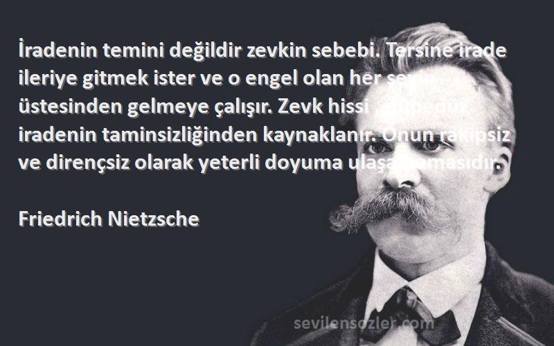 Friedrich Nietzsche Sözleri 
İradenin temini değildir zevkin sebebi. Tersine irade ileriye gitmek ister ve o engel olan her şeyin üstesinden gelmeye çalışır. Zevk hissi , düpedüz iradenin taminsizliğinden kaynaklanır. Onun rakipsiz ve dirençsiz olarak yeterli doyuma ulaşamamasıdır.