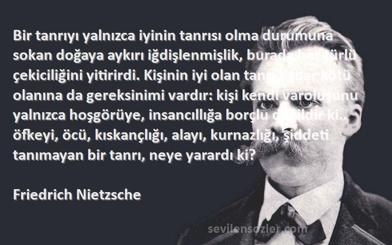 Friedrich Nietzsche Sözleri 
Bir tanrıyı yalnızca iyinin tanrısı olma durumuna sokan doğaya aykırı iğdişlenmişlik, burada her türlü çekiciliğini yitirirdi. Kişinin iyi olan tanrı kadar kötü olanına da gereksinimi vardır: kişi kendi varoluşunu yalnızca hoşgörüye, insancıllığa borçlu değildir ki.. öfkeyi, öcü, kıskançlığı, alayı, kurnazlığı, şiddeti tanımayan bir tanrı, neye yarardı ki?