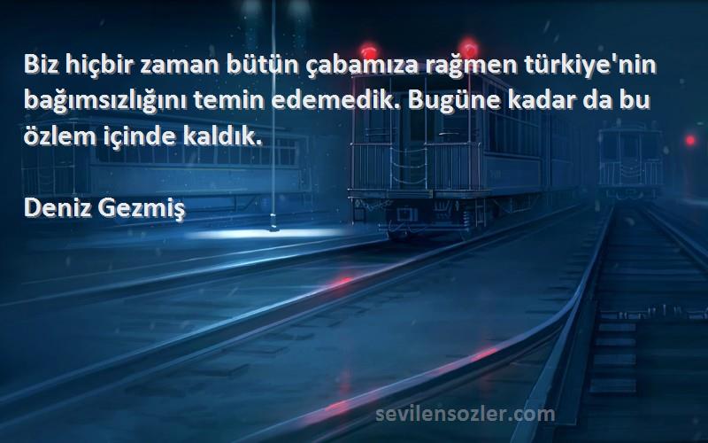 Deniz Gezmiş Sözleri 
Biz hiçbir zaman bütün çabamıza rağmen türkiye'nin bağımsızlığını temin edemedik. Bugüne kadar da bu özlem içinde kaldık.