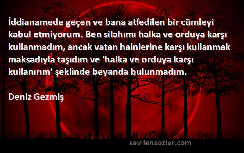 Deniz Gezmiş Sözleri 
İddianamede geçen ve bana atfedilen bir cümleyi kabul etmiyorum. Ben silahımı halka ve orduya karşı kullanmadım, ancak vatan hainlerine karşı kullanmak maksadıyla taşıdım ve 'halka ve orduya karşı kullanırım' şeklinde beyanda bulunmadım.