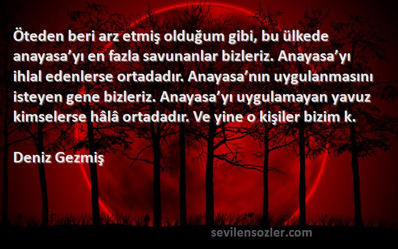 Deniz Gezmiş Sözleri 
Öteden beri arz etmiş olduğum gibi, bu ülkede anayasa’yı en fazla savunanlar bizleriz. Anayasa’yı ihlal edenlerse ortadadır. Anayasa’nın uygulanmasını isteyen gene bizleriz. Anayasa’yı uygulamayan yavuz kimselerse hâlâ ortadadır. Ve yine o kişiler bizim k.