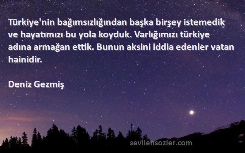 Deniz Gezmiş Sözleri 
Türkiye'nin bağımsızlığından başka birşey istemedik ve hayatımızı bu yola koyduk. Varlığımızı türkiye adına armağan ettik. Bunun aksini iddia edenler vatan hainidir.