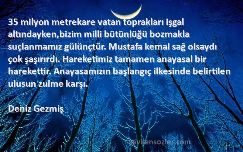 Deniz Gezmiş Sözleri 
35 milyon metrekare vatan toprakları işgal altındayken,bizim milli bütünlüğü bozmakla suçlanmamız gülünçtür. Mustafa kemal sağ olsaydı çok şaşırırdı. Hareketimiz tamamen anayasal bir harekettir. Anayasamızın başlangıç ilkesinde belirtilen ulusun zulme karşı.